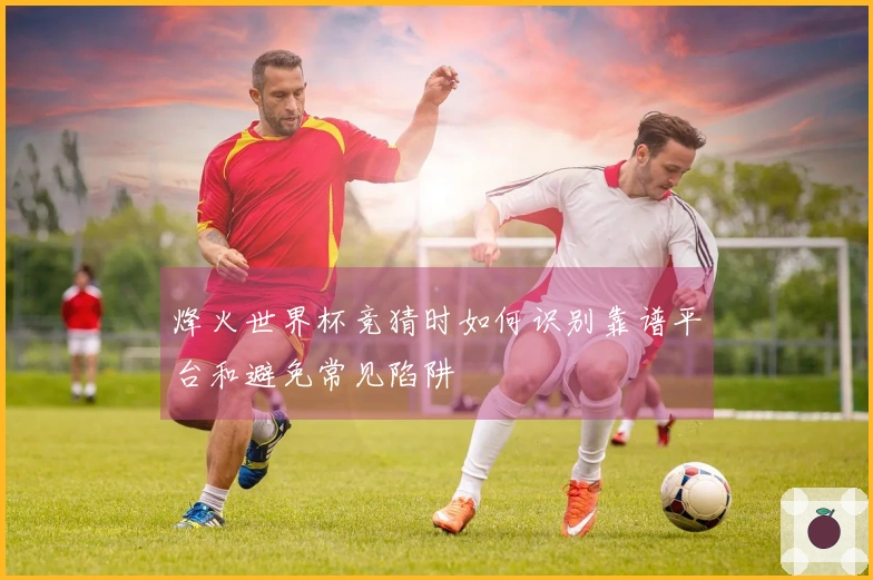 烽火世界杯竞猜时如何识别靠谱平台和避免常见陷阱